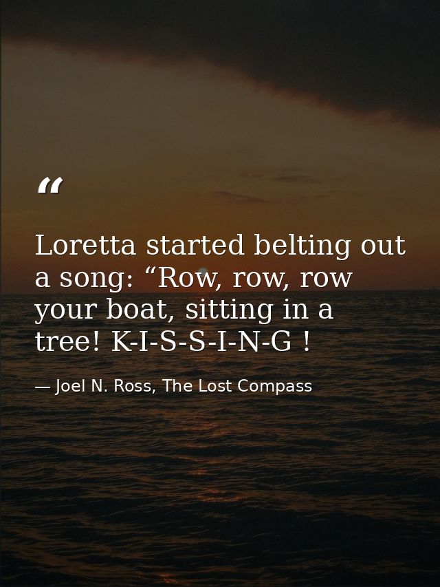 Loretta started belting out a song: “Row, row, row your boat, sitting in a tree! K-I-S-S-I-N-G ! — Joel N. Ross, The Lost Compass