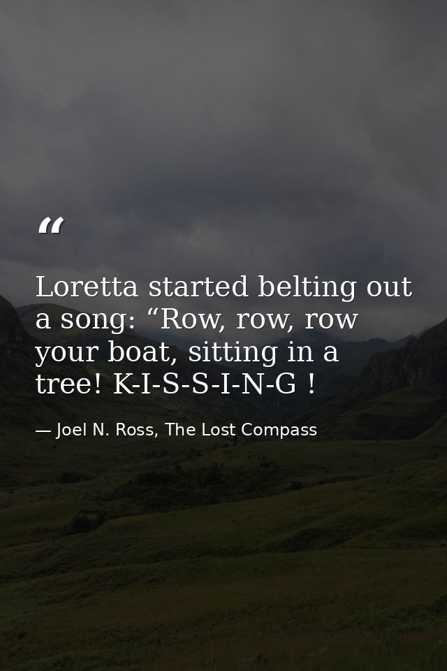 Loretta started belting out a song: “Row, row, row your boat, sitting in a tree! K-I-S-S-I-N-G ! — Joel N. Ross, The Lost Compass
