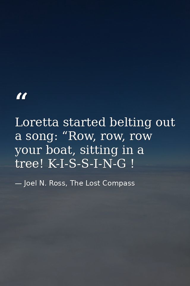 Loretta started belting out a song: “Row, row, row your boat, sitting in a tree! K-I-S-S-I-N-G ! — Joel N. Ross, The Lost Compass