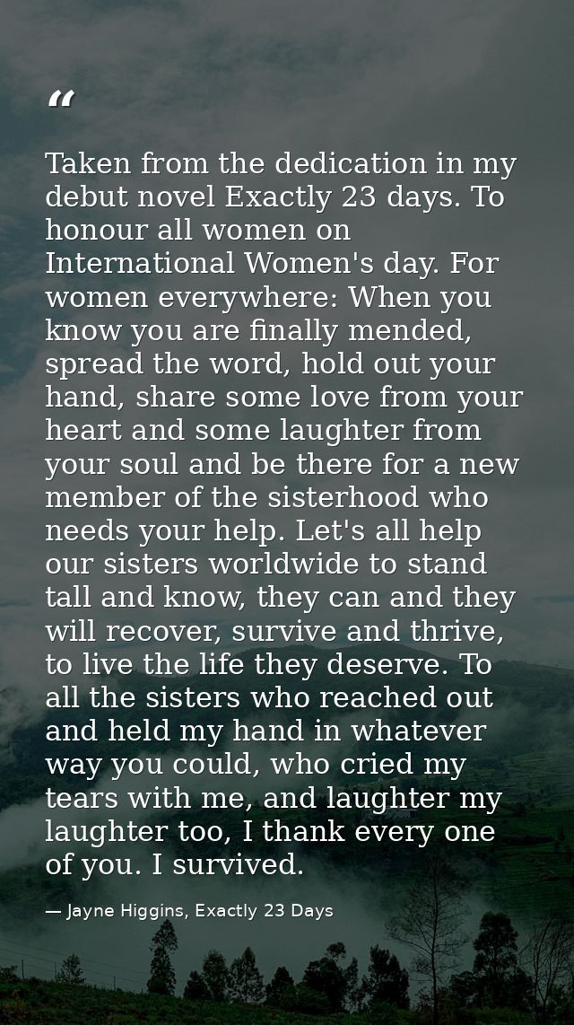 Taken from the dedication in my debut novel Exactly 23 days. To honour all women on International Women's day. For women — Jayne Higgins, Exactly 23 Days