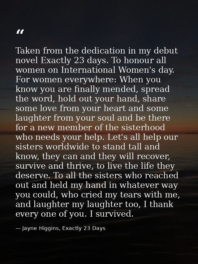Taken from the dedication in my debut novel Exactly 23 days. To honour all women on International Women's day. For women — Jayne Higgins, Exactly 23 Days