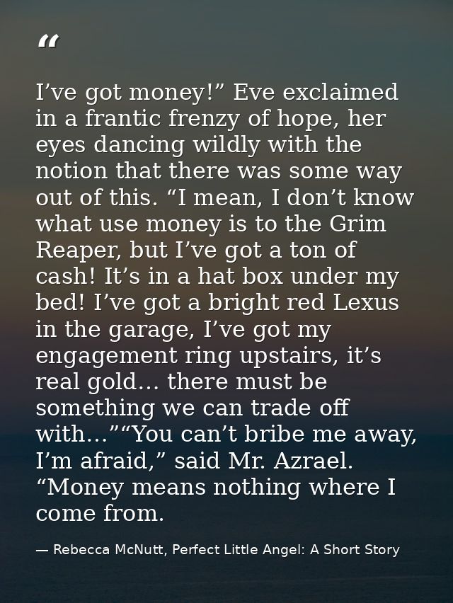 I’ve got money!” Eve exclaimed in a frantic frenzy of hope, her eyes dancing wildly with the notion that there was some  — Rebecca McNutt, Perfect Little Angel: A Short Story