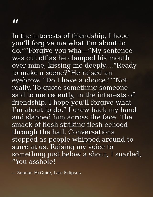 In the interests of friendship, I hope you’ll forgive me what I’m about to do.”“Forgive you wha—”My sentence was cut off — Seanan McGuire, Late Eclipses