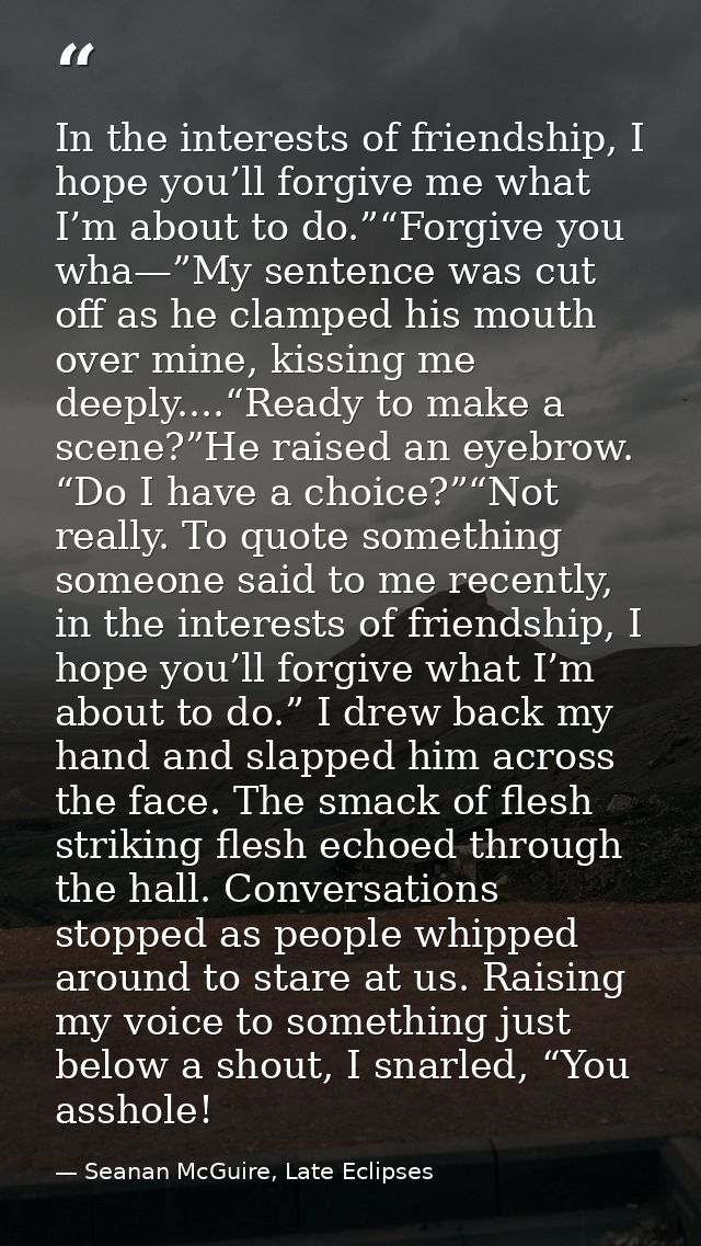 In the interests of friendship, I hope you’ll forgive me what I’m about to do.”“Forgive you wha—”My sentence was cut off — Seanan McGuire, Late Eclipses