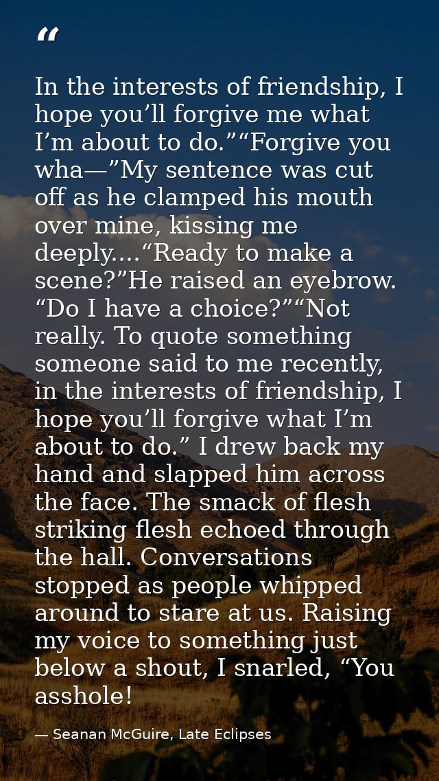 In the interests of friendship, I hope you’ll forgive me what I’m about to do.”“Forgive you wha—”My sentence was cut off — Seanan McGuire, Late Eclipses