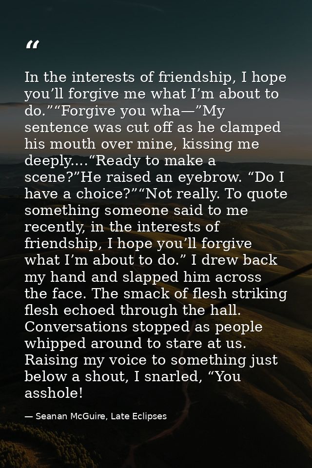 In the interests of friendship, I hope you’ll forgive me what I’m about to do.”“Forgive you wha—”My sentence was cut off — Seanan McGuire, Late Eclipses