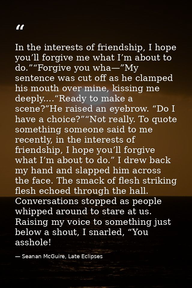In the interests of friendship, I hope you’ll forgive me what I’m about to do.”“Forgive you wha—”My sentence was cut off — Seanan McGuire, Late Eclipses