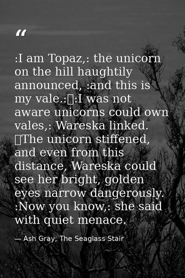 :I am Topaz,: the unicorn on the hill haughtily announced, :and this is my vale.:	:I was not aware unicorns could own va — Ash Gray, The Seaglass Stair