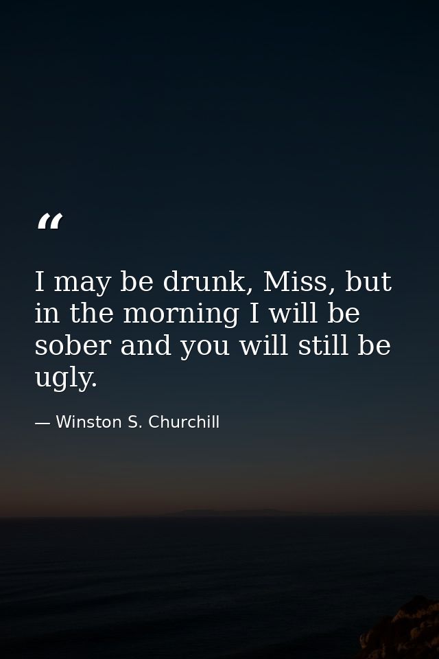 I may be drunk, Miss, but in the morning I will be sober and you will still be ugly. — Winston S. Churchill
