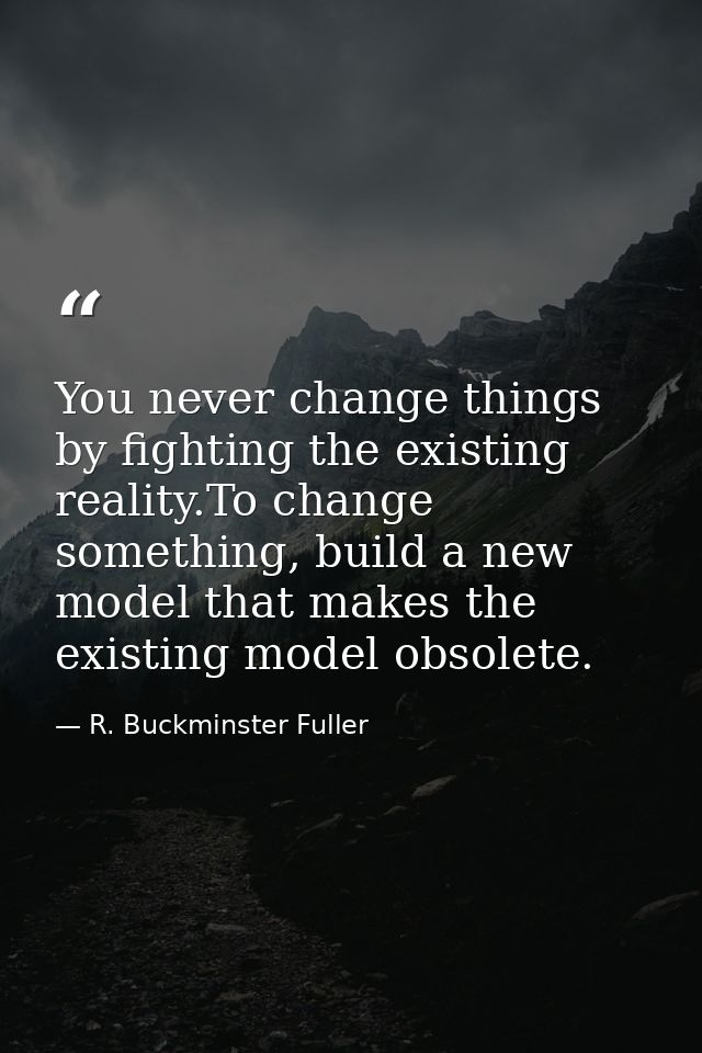 You never change things by fighting the existing reality.To change something, build a new model that makes the existing  — R. Buckminster Fuller