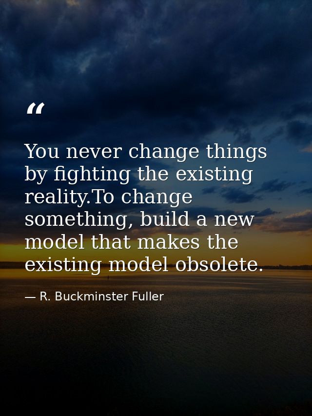 You never change things by fighting the existing reality.To change something, build a new model that makes the existing  — R. Buckminster Fuller