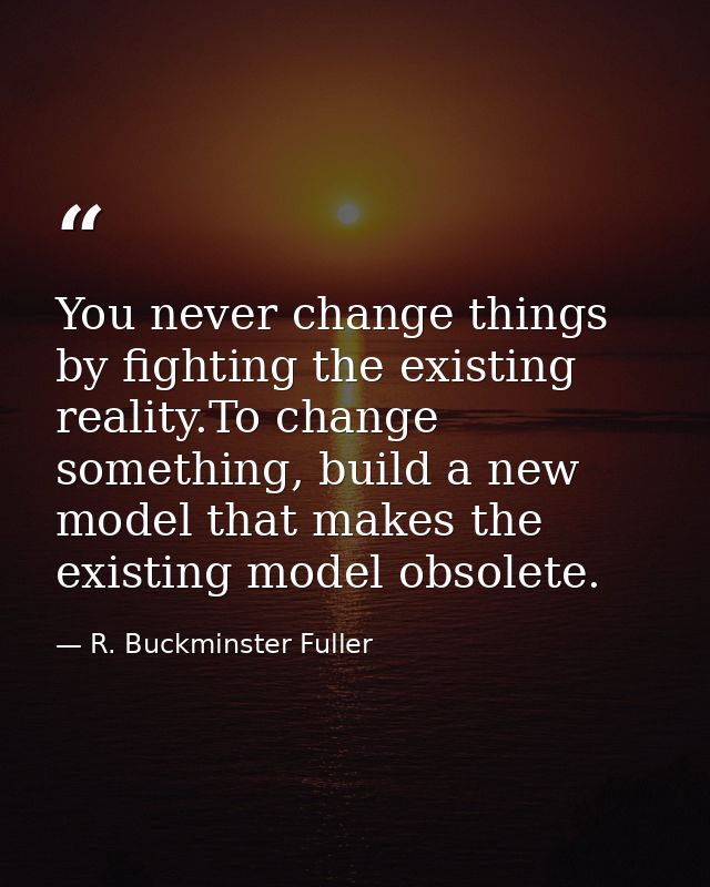 You never change things by fighting the existing reality.To change something, build a new model that makes the existing  — R. Buckminster Fuller