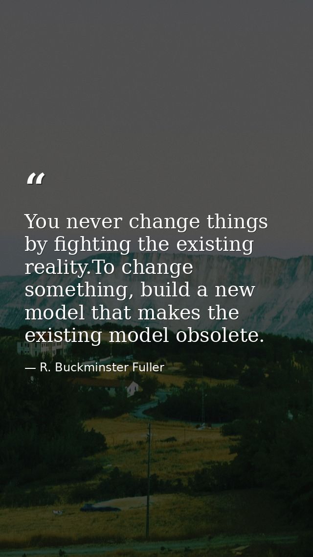 You never change things by fighting the existing reality.To change something, build a new model that makes the existing  — R. Buckminster Fuller
