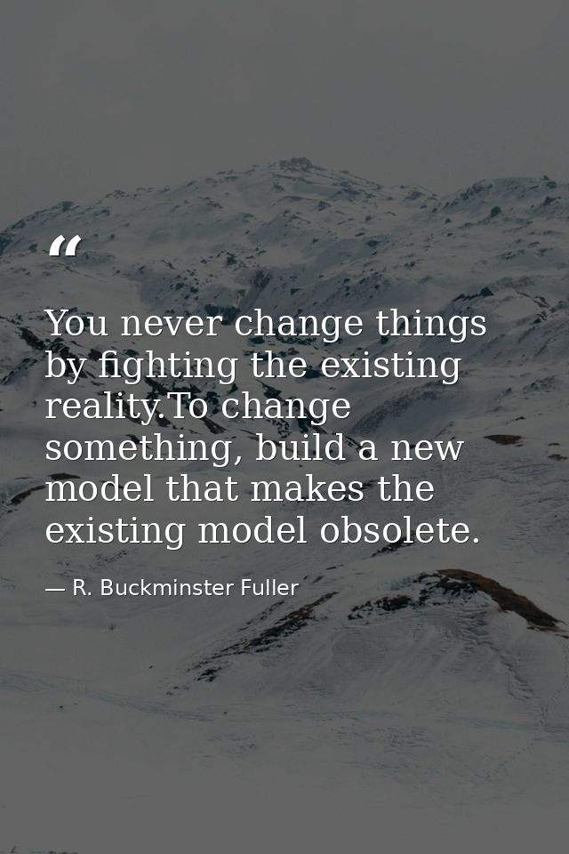 You never change things by fighting the existing reality.To change something, build a new model that makes the existing  — R. Buckminster Fuller