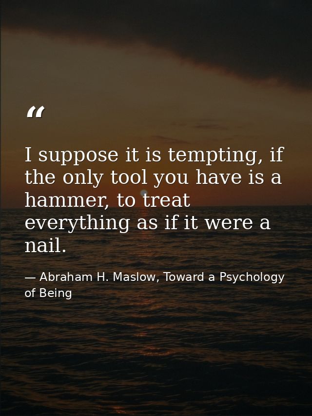 I suppose it is tempting, if the only tool you have is a hammer, to treat everything as if it were a nail. — Abraham H. Maslow, Toward a Psychology of Being