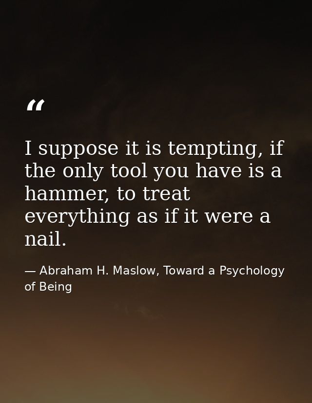 I suppose it is tempting, if the only tool you have is a hammer, to treat everything as if it were a nail. — Abraham H. Maslow, Toward a Psychology of Being
