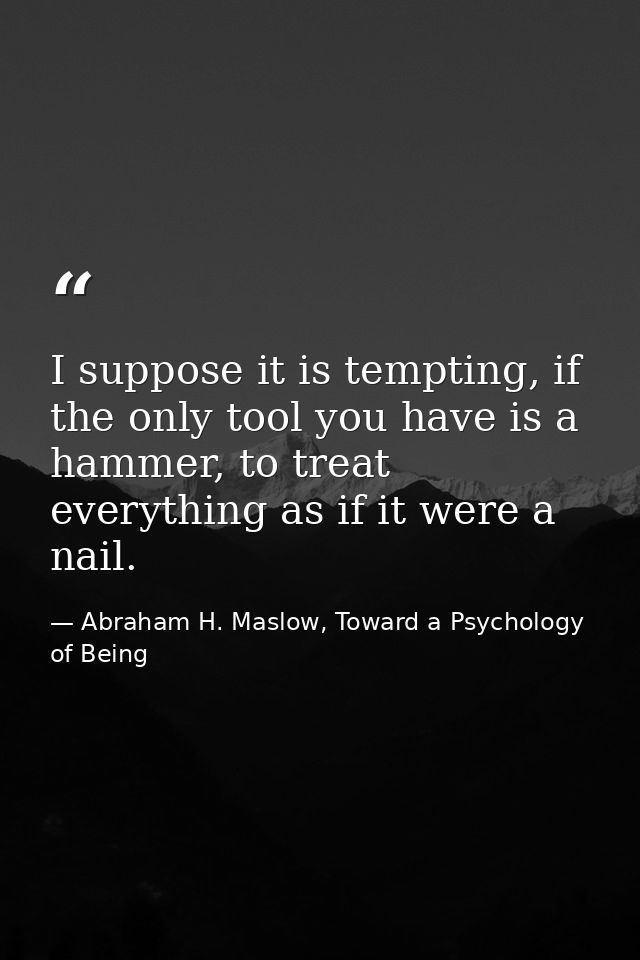 I suppose it is tempting, if the only tool you have is a hammer, to treat everything as if it were a nail. — Abraham H. Maslow, Toward a Psychology of Being