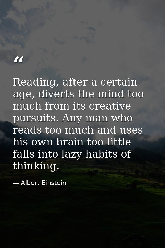 Reading, after a certain age, diverts the mind too much from its creative pursuits. Any man who reads too much and uses  — Albert Einstein