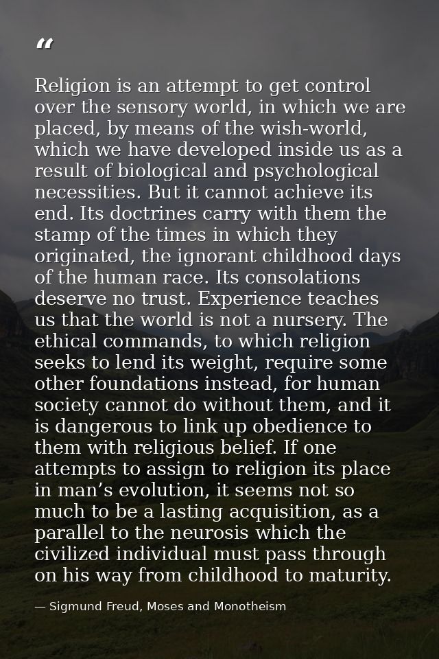 Religion is an attempt to get control over the sensory world, in which we are placed, by means of the wish-world, which  — Sigmund Freud, Moses and Monotheism
