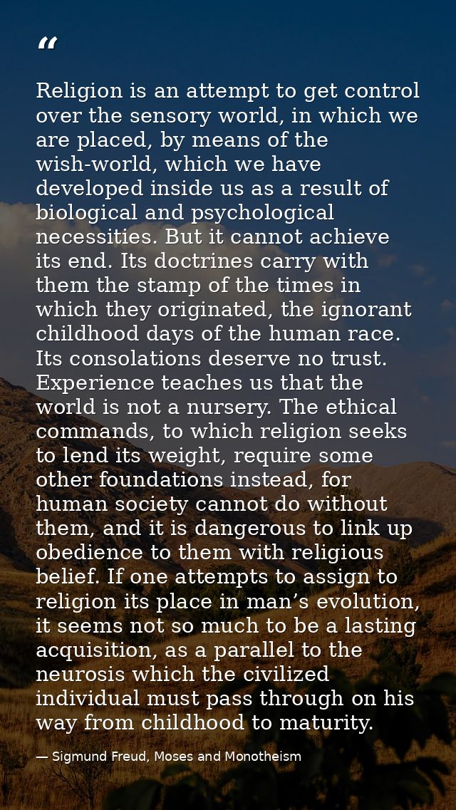 Religion is an attempt to get control over the sensory world, in which we are placed, by means of the wish-world, which  — Sigmund Freud, Moses and Monotheism