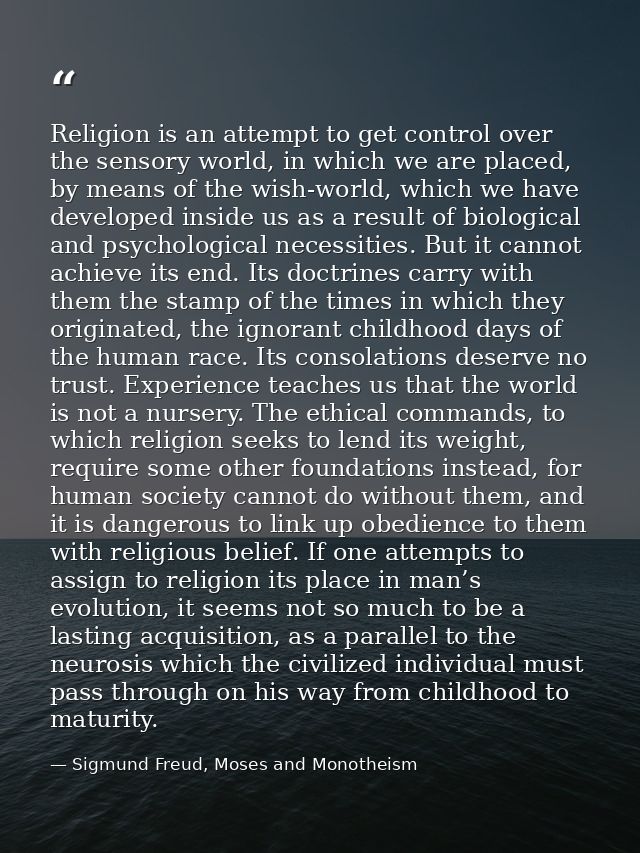 Religion is an attempt to get control over the sensory world, in which we are placed, by means of the wish-world, which  — Sigmund Freud, Moses and Monotheism