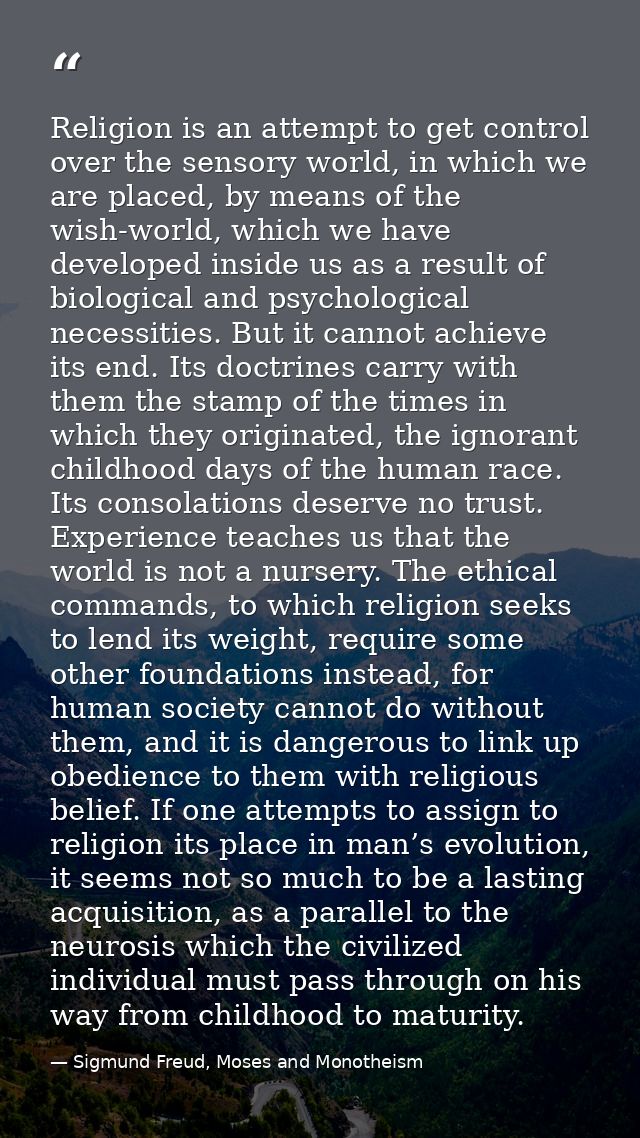 Religion is an attempt to get control over the sensory world, in which we are placed, by means of the wish-world, which  — Sigmund Freud, Moses and Monotheism