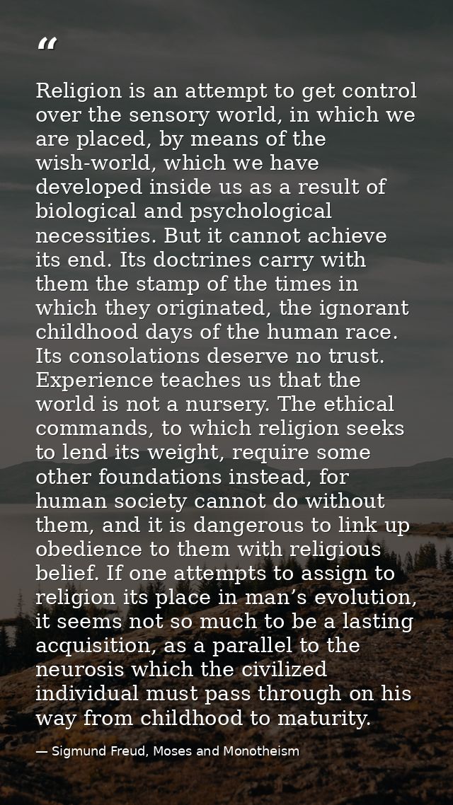 Religion is an attempt to get control over the sensory world, in which we are placed, by means of the wish-world, which  — Sigmund Freud, Moses and Monotheism