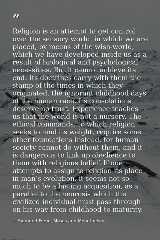 Religion is an attempt to get control over the sensory world, in which we are placed, by means of the wish-world, which  — Sigmund Freud, Moses and Monotheism