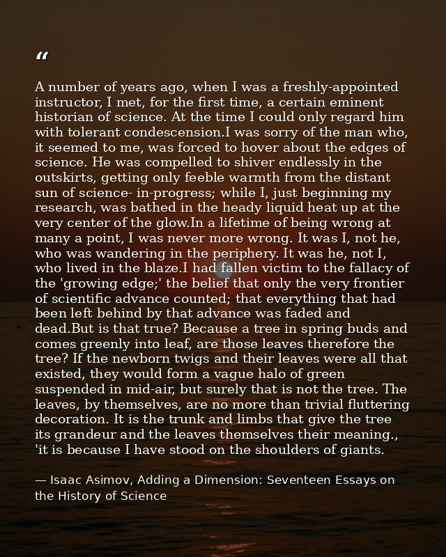A number of years ago, when I was a freshly-appointed instructor, I met, for the first time, a certain eminent historian — Isaac Asimov, Adding a Dimension: Seventeen Essays on the History of Science