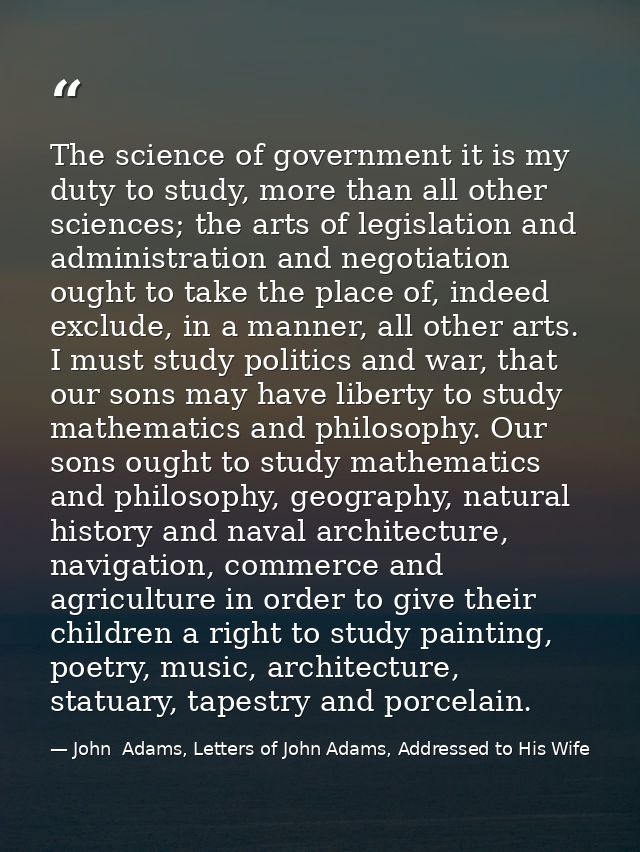 The science of government it is my duty to study, more than all other sciences; the arts of legislation and administrati — John  Adams, Letters of John Adams, Addressed to His Wife