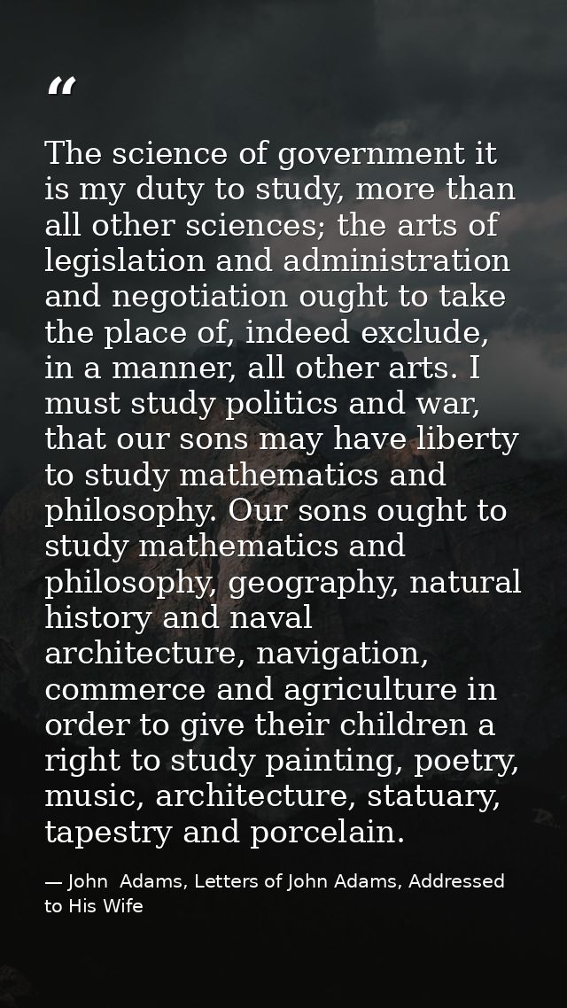 The science of government it is my duty to study, more than all other sciences; the arts of legislation and administrati — John  Adams, Letters of John Adams, Addressed to His Wife