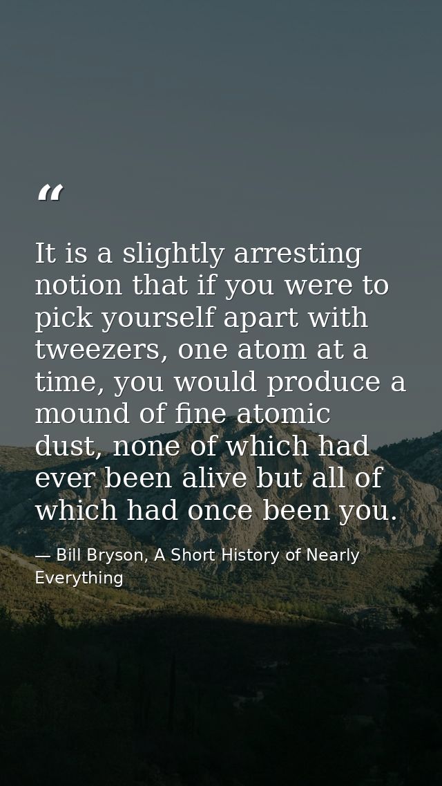 It is a slightly arresting notion that if you were to pick yourself apart with tweezers, one atom at a time, you would p — Bill Bryson, A Short History of Nearly Everything