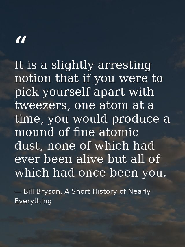It is a slightly arresting notion that if you were to pick yourself apart with tweezers, one atom at a time, you would p — Bill Bryson, A Short History of Nearly Everything