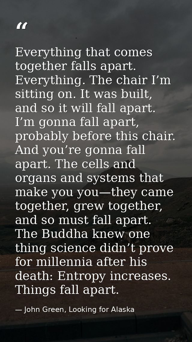 Everything that comes together falls apart. Everything. The chair I’m sitting on. It was built, and so it will fall apar — John Green, Looking for Alaska
