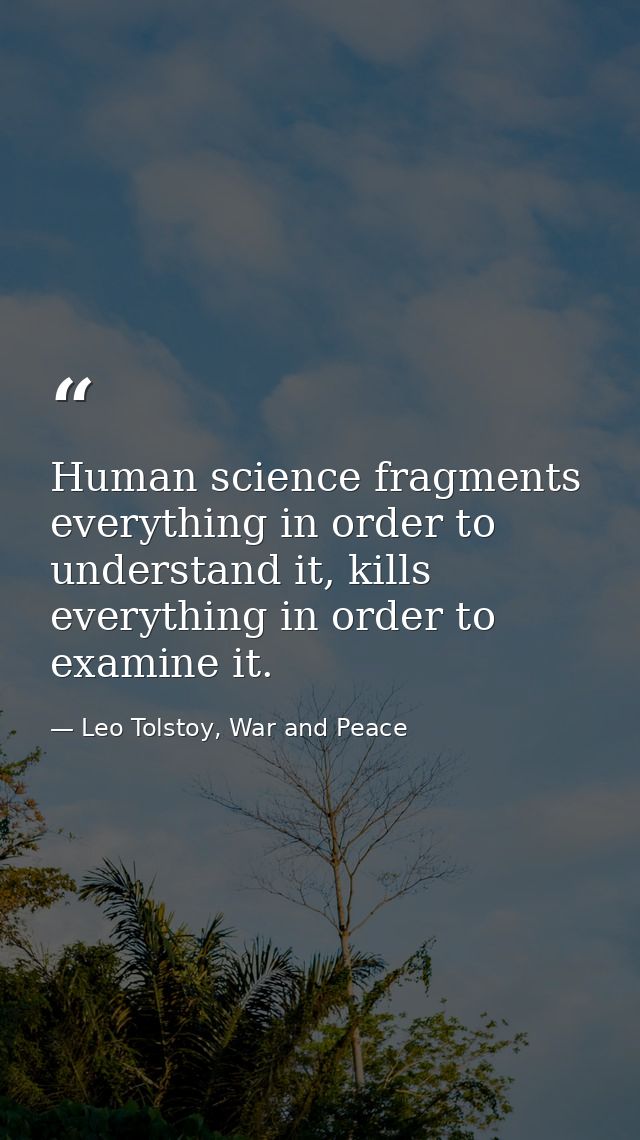 Human science fragments everything in order to understand it, kills everything in order to examine it. — Leo Tolstoy, War and Peace