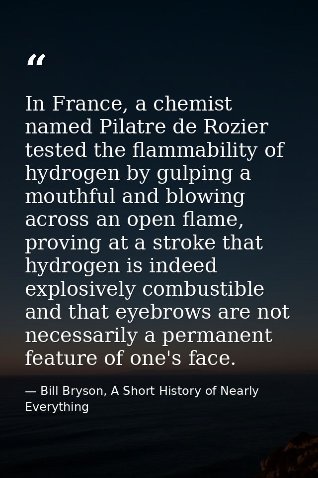 In France, a chemist named Pilatre de Rozier tested the flammability of hydrogen by gulping a mouthful and blowing acros — Bill Bryson, A Short History of Nearly Everything