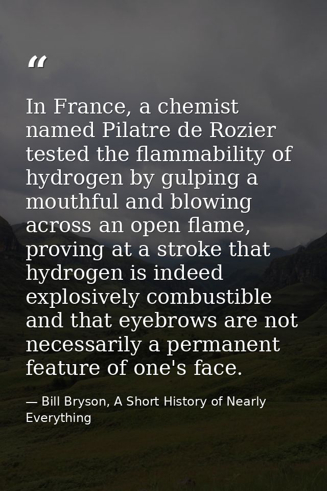In France, a chemist named Pilatre de Rozier tested the flammability of hydrogen by gulping a mouthful and blowing acros — Bill Bryson, A Short History of Nearly Everything