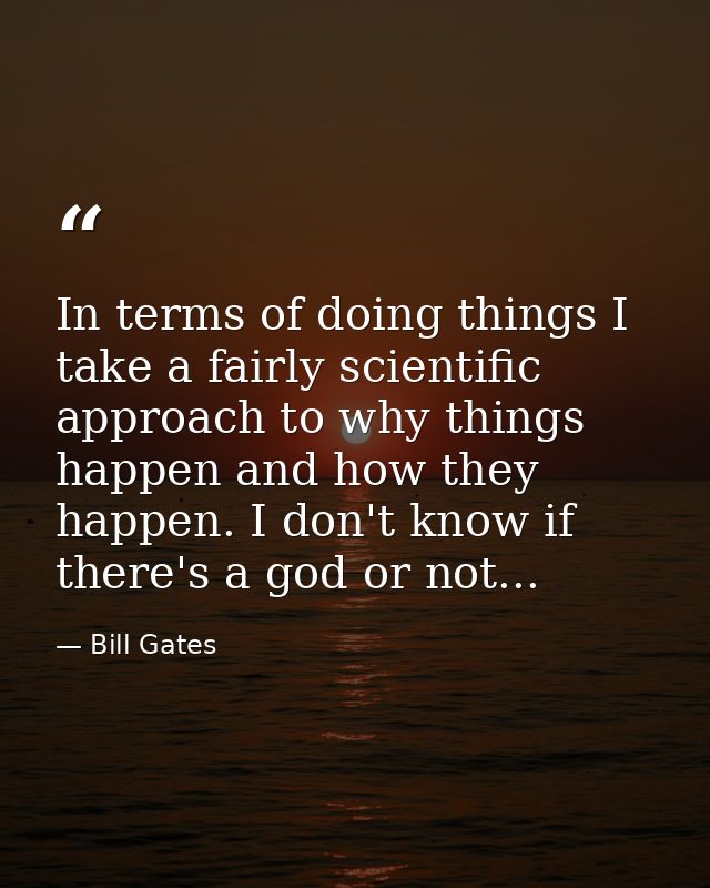 In terms of doing things I take a fairly scientific approach to why things happen and how they happen. I don't know if t — Bill Gates
