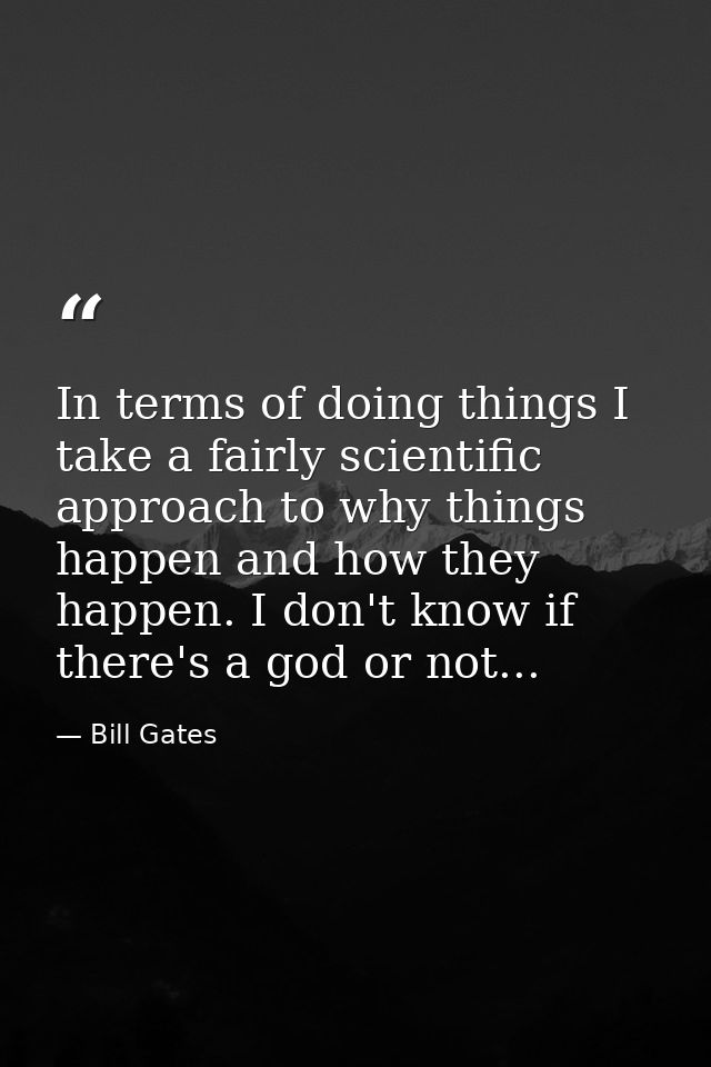 In terms of doing things I take a fairly scientific approach to why things happen and how they happen. I don't know if t — Bill Gates