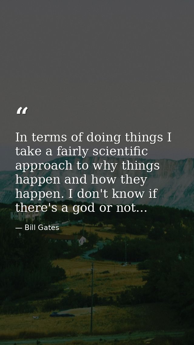 In terms of doing things I take a fairly scientific approach to why things happen and how they happen. I don't know if t — Bill Gates