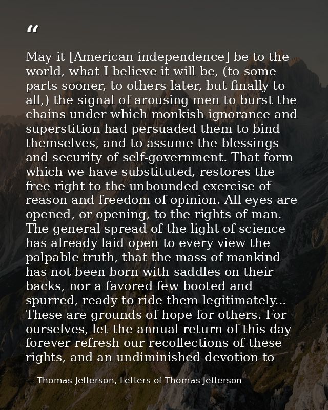 May it [American independence] be to the world, what I believe it will be, (to some parts sooner, to others later, but f — Thomas Jefferson, Letters of Thomas Jefferson