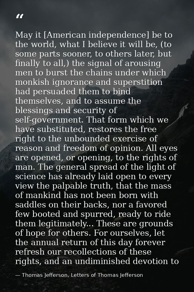 May it [American independence] be to the world, what I believe it will be, (to some parts sooner, to others later, but f — Thomas Jefferson, Letters of Thomas Jefferson