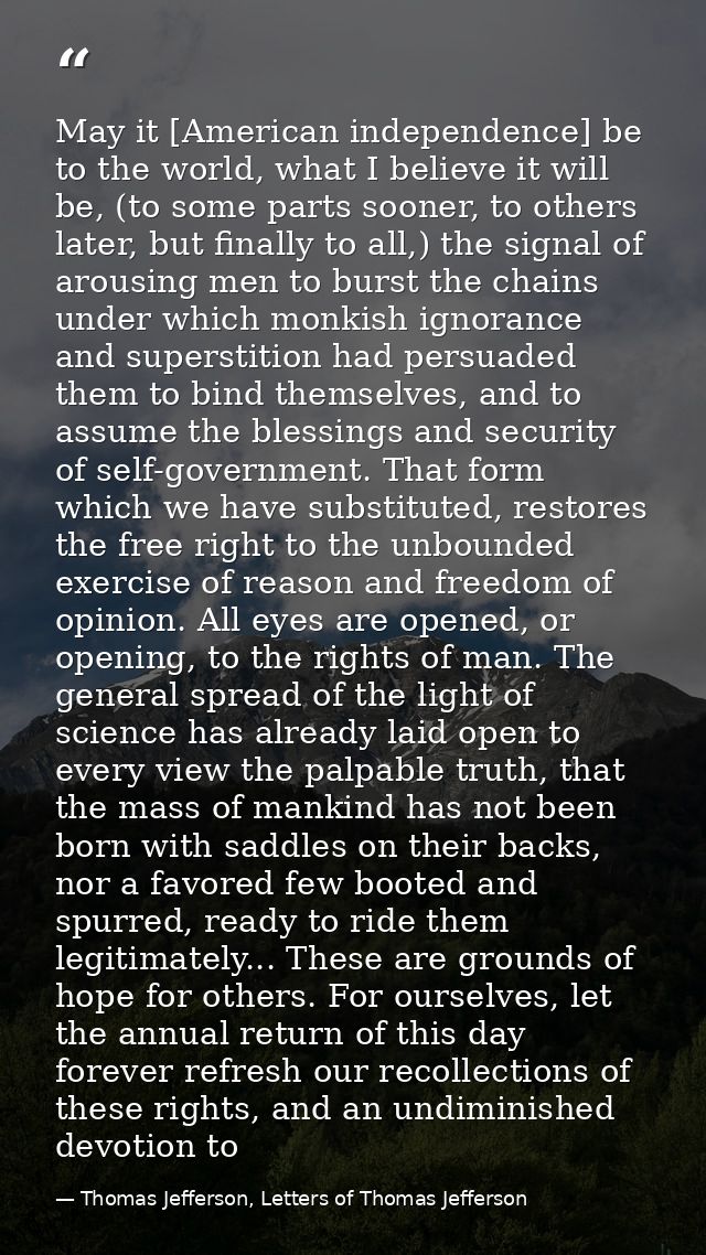 May it [American independence] be to the world, what I believe it will be, (to some parts sooner, to others later, but f — Thomas Jefferson, Letters of Thomas Jefferson