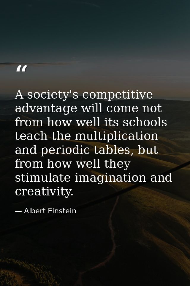 A society's competitive advantage will come not from how well its schools teach the multiplication and periodic tables,  — Albert Einstein