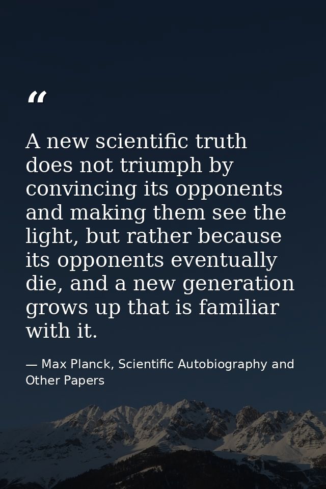 A new scientific truth does not triumph by convincing its opponents and making them see the light, but rather because it — Max Planck, Scientific Autobiography and Other Papers