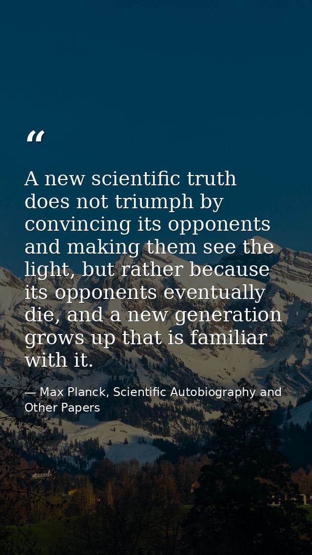 A new scientific truth does not triumph by convincing its opponents and making them see the light, but rather because it — Max Planck, Scientific Autobiography and Other Papers