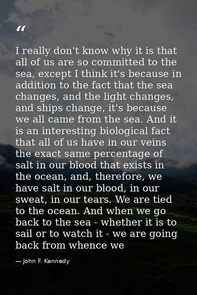 I really don't know why it is that all of us are so committed to the sea, except I think it's because in addition to the — John F. Kennedy