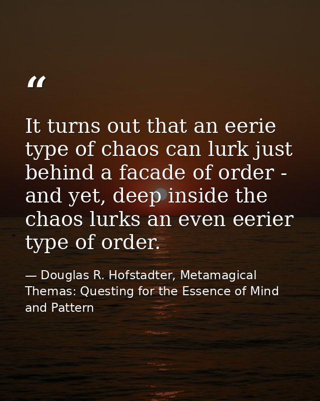 It turns out that an eerie type of chaos can lurk just behind a facade of order - and yet, deep inside the chaos lurks a — Douglas R. Hofstadter, Metamagical Themas: Questing for the Essence of Mind and Pattern