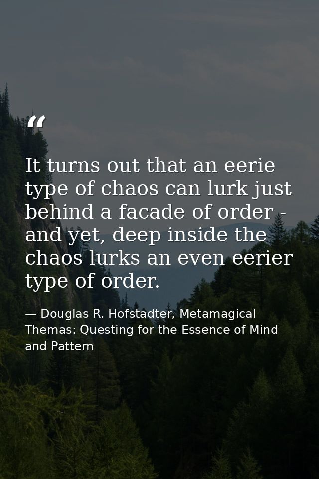 It turns out that an eerie type of chaos can lurk just behind a facade of order - and yet, deep inside the chaos lurks a — Douglas R. Hofstadter, Metamagical Themas: Questing for the Essence of Mind and Pattern