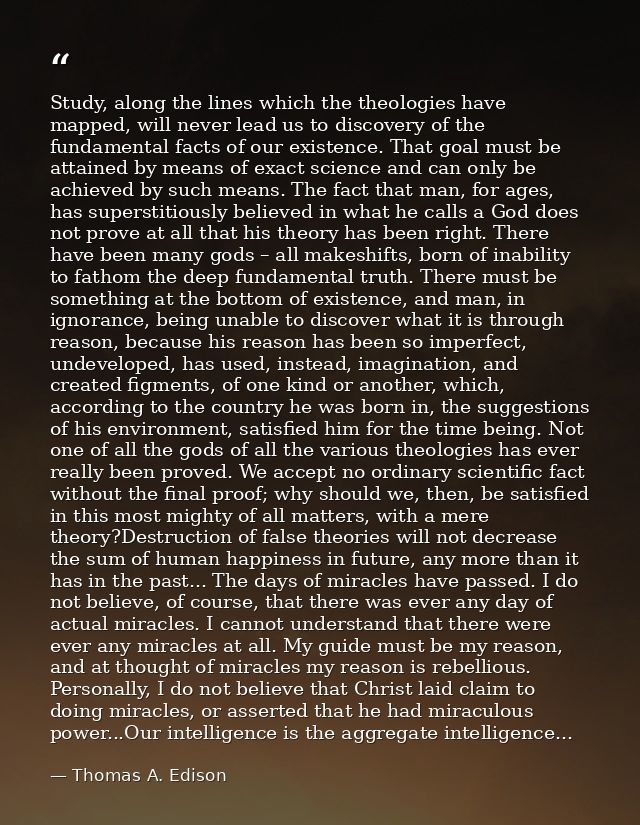 Study, along the lines which the theologies have mapped, will never lead us to discovery of the fundamental facts of our — Thomas A. Edison